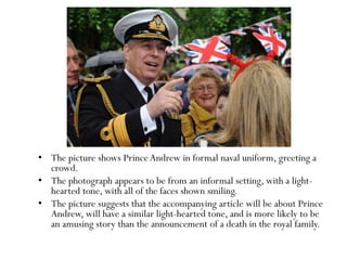 • The picture shows Prince Andrew in formal naval uniform, greeting a
crowd.
• The photograph appears to be from an informal setting, with a light-
hearted tone, with all of the faces shown smiling.
• The picture suggests that the accompanying article will be about Prince
Andrew, will have a similar light-hearted tone, and is more likely to be
an amusing story than the announcement of a death in the royal family.
 