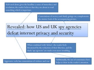 Revealed: how US and UK spy agencies
defeat internet privacy and security
Verb used alone gives the headline a sense of immediacy and
revelation; the reader believes that they are about to read
something which is important.
Connotations of secrecy and shady goings-on; complements
the sinister look of the accompanying picture.
Aggressive verb, has connotations of violence and war
When combined with‘defeat’, the reader feels
threatened by the reduction of their liberties, and the
shady‘spy agencies’ are made even more troubling.
Additionally, the use of consonance here
helps to draw in the reader’s attention.
 