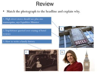 Review
• Match the photograph to the headline and explain why.
1. High street stores should use plus-size
mannequins, says Equalities Minister
3. How to write a family history
2.TripAdvisor queried over erasing of hotel
reviews
A.
B.C.
 