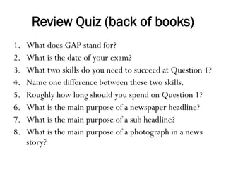 Review Quiz (back of books)
1. What does GAP stand for?
2. What is the date of your exam?
3. What two skills do you need to succeed at Question 1?
4. Name one difference between these two skills.
5. Roughly how long should you spend on Question 1?
6. What is the main purpose of a newspaper headline?
7. What is the main purpose of a sub headline?
8. What is the main purpose of a photograph in a news
story?
 