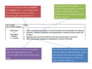 Again, this must be in depth –
another 8 mark question.You must
comment specifically on the
headline and sub-headline and how
effective they are.
You need to discuss both the implicit
and explicit here – you will get marks
for describing the picture as well as
interpreting the connotations of it.
You need to make the examiner aware, as
with Q1, that you understand the article,
and can show how the presentational
devices help to support or add to the
main contents of the text.
Back up what you say in your response
either through quotations or by
referencing how the article looks on the
page.
 