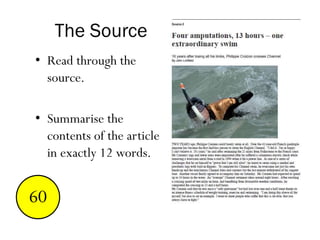 The Source
• Read through the
source.
• Summarise the
contents of the article
in exactly 12 words.
End123456789101112131415161718192021222324252627282930313233343536373839404142434445464748495051525354555657585960
 