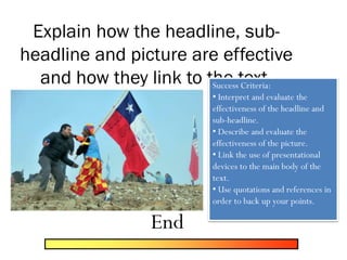 Explain how the headline, sub-
headline and picture are effective
and how they link to the text.Success Criteria:
• Interpret and evaluate the
effectiveness of the headline and
sub-headline.
• Describe and evaluate the
effectiveness of the picture.
• Link the use of presentational
devices to the main body of the
text.
• Use quotations and references in
order to back up your points.
End
 