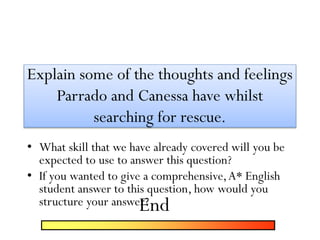 Explain some of the thoughts and feelings
Parrado and Canessa have whilst
searching for rescue.
• What skill that we have already covered will you be
expected to use to answer this question?
• If you wanted to give a comprehensive,A* English
student answer to this question, how would you
structure your answer?End
 