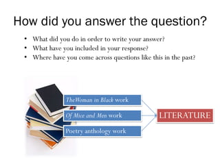 How did you answer the question?
• What did you do in order to write your answer?
• What have you included in your response?
• Where have you come across questions like this in the past?
TheWoman in Black work
Of Mice and Men work
Poetry anthology work
LITERATURE
 