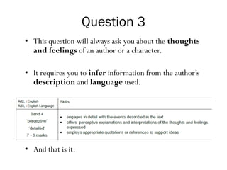 Question 3
• This question will always ask you about the thoughts
and feelings of an author or a character.
• It requires you to infer information from the author’s
description and language used.
• And that is it.
 
