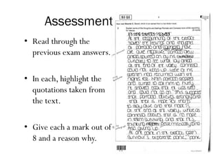 Assessment
• Read through the
previous exam answers.
• In each, highlight the
quotations taken from
the text.
• Give each a mark out of
8 and a reason why.
 