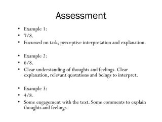 Assessment
• Example 1:
• 7/8.
• Focussed on task, perceptive interpretation and explanation.
• Example 2:
• 6/8.
• Clear understanding of thoughts and feelings. Clear
explanation, relevant quotations and beings to interpret.
• Example 3:
• 4/8.
• Some engagement with the text. Some comments to explain
thoughts and feelings.
 