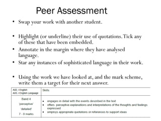 Peer Assessment
• Swap your work with another student.
• Highlight (or underline) their use of quotations.Tick any
of these that have been embedded.
• Annotate in the margin where they have analysed
language.
• Star any instances of sophisticated language in their work.
• Using the work we have looked at, and the mark scheme,
write them a target for their next answer.
 
