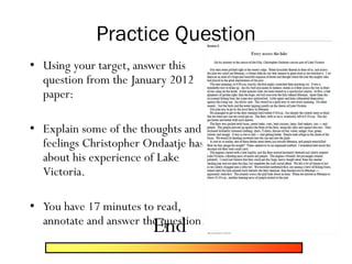 Practice Question
• Using your target, answer this
question from the January 2012
paper:
• Explain some of the thoughts and
feelings Christopher Ondaatje has
about his experience of Lake
Victoria.
• You have 17 minutes to read,
annotate and answer the question.
End
 