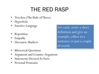 THE RED RASP
• Tricolon (The Rule ofThree)
• Hyperbole
• Emotive Language
• Repetition
• Empathy
• Discourse Markers
• Rhetorical Questions
• Argument and Counter-Argument
• Statements Dressed As Facts
• Personal Pronouns
For each, write a short
definition and give an
example, either in a
sentence or just a couple
of words.
 