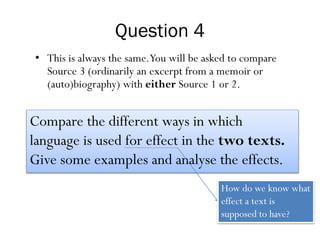 Question 4
• This is always the same.You will be asked to compare
Source 3 (ordinarily an excerpt from a memoir or
(auto)biography) with either Source 1 or 2.
Compare the different ways in which
language is used for effect in the two texts.
Give some examples and analyse the effects.
How do we know what
effect a text is
supposed to have?
 