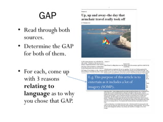 GAP
• Read through both
sources.
• Determine the GAP
for both of them.
• For each, come up
with 3 reasons
relating to
language as to why
you chose that GAP.
E.g.This purpose of this article is to
entertain as it includes a lot of
imagery (SOMP).
 