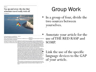 Group Work
• In a group of four, divide the
two sources between
yourselves.
• Annotate your article for the
use ofTHE RED RASP and
SOMP.
• Link the use of the specific
language devices to the GAP
of your article.
 