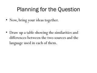 Planning for the Question
• Now, bring your ideas together.
• Draw up a table showing the similarities and
differences between the two sources and the
language used in each of them.
 