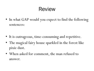 Review
• In what GAP would you expect to find the following
sentences:
• It is outrageous, time-consuming and repetitive.
• The magical fairy house sparkled in the forest like
pixie dust.
• When asked for comment, the man refused to
answer.
 