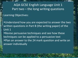 AQA GCSE English Language Unit 1
      Part two – the long writing questions
Learning Objectives:

•Understand how you are expected to answer the two
written questions in Part B (the writing paper) of the
Unit 1
•Revise persuasive techniques and see how these
techniques can be applied to a persuasive text
•Plan an answer to the 24 mark question and write an
answer individually
 