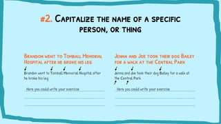 #2. Capitalize the name of a specific
person, or thing
Brandon went to Tomball Memorial
Hospital after he broke his leg
Brandon went to Tomball Memorial Hospital after
he broke his leg
Here you could write your exercise
Jenna and Joe took their dog Bailey
for a walk at the Central Park
Jenna and Joe took their dog Bailey for a walk at
the Central Park
Here you could write your exercise
 