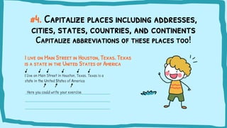 #4. Capitalize places including addresses,
cities, states, countries, and continents
I live on Main Street in Houston, Texas. Texas
is a state in the United States of America
I live on Main Street in Houston, Texas. Texas is a
state in the United States of America
Capitalize abbreviations of these places too!
Here you could write your exercise
 