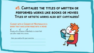 #5. Capitalize the titles of written or
performed works like books or movies
Cloudy with a Chance of Meatballs is a
book that was later made into a movie
Titles of artistic works also get capitalized!
Cloudy with a Chance of Meatballs is a book that
was later made into a movie
Here you could write your exercise
 