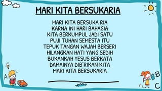 MARI KITA BERSUKARIA
MARI KITA BERSUKA RIA
KARNA INI HARI BAHAGIA
KITA BERKUMPUL JADI SATU
PUJI TUHAN SEMESTA ITU
TEPUK TANGAN WAJAH BERSERI
HILANGKAN HATI YANG SEDIH
BUKANKAH YESUS BERKATA
DAMAINYA DIB’RIKAN KITA
MARI KITA BERSUKARIA
 