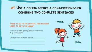 #1. Use a comma before a conjunction when
combining two complete sentences
I need to go to the grocery, and my sister
needs to go to the library
{I need to go to the grocery}, {and my sister needs
to go to the library}
Here you could write your exercise
 