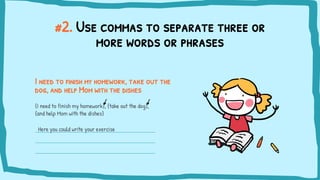 #2. Use commas to separate three or
more words or phrases
I need to finish my homework, take out the
dog, and help Mom with the dishes
{I need to finish my homework}, {take out the dog},
{and help Mom with the dishes}
Here you could write your exercise
 