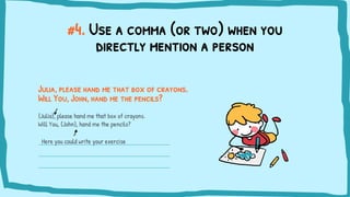 #4. Use a comma (or two) when you
directly mention a person
Julia, please hand me that box of crayons.
Will You, John, hand me the pencils?
{Julia}, please hand me that box of crayons.
Will You, {John}, hand me the pencils?
Here you could write your exercise
 