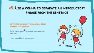 #5. Use a comma to separate an introductory
phrase from the sentence
After the big game, the baseball team
celebrated their win
{After the big game}, {the baseball team celebrated
their win}
Here you could write your exercise
 