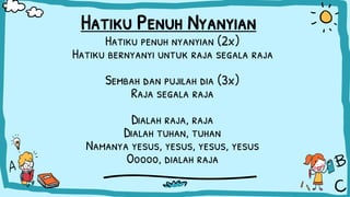 Hatiku Penuh Nyanyian
Hatiku penuh nyanyian (2x)
Hatiku bernyanyi untuk raja segala raja
Sembah dan pujilah dia (3x)
Raja segala raja
Dialah raja, raja
Dialah tuhan, tuhan
Namanya yesus, yesus, yesus, yesus
Ooooo, dialah raja
 