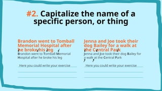 #2. Capitalize the name of a
specific person, or thing
Brandon went to Tomball
Memorial Hospital after
he broke his leg
Brandon went to Tomball Memorial
Hospital after he broke his leg
Here you could write your exercise
Jenna and Joe took their
dog Bailey for a walk at
the Central Park
Jenna and Joe took their dog Bailey for
a walk at the Central Park
Here you could write your exercise
 