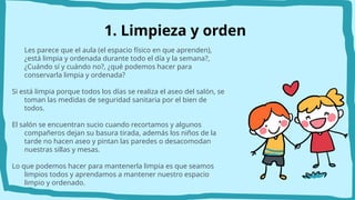 1. Limpieza y orden
Les parece que el aula (el espacio físico en que aprenden),
¿está limpia y ordenada durante todo el día y la semana?,
¿Cuándo sí y cuándo no?, ¿qué podemos hacer para
conservarla limpia y ordenada?
Si está limpia porque todos los días se realiza el aseo del salón, se
toman las medidas de seguridad sanitaria por el bien de
todos.
El salón se encuentran sucio cuando recortamos y algunos
compañeros dejan su basura tirada, además los niños de la
tarde no hacen aseo y pintan las paredes o desacomodan
nuestras sillas y mesas.
Lo que podemos hacer para mantenerla limpia es que seamos
limpios todos y aprendamos a mantener nuestro espacio
limpio y ordenado.
 