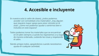 4. Accesible e incluyente
En nuestra aula (o salón de clases), ¿todos podemos
acceder con comodidad a los materiales?, ¿hay alguien
que requiere mayor apoyo para estar cómodo en el
aula?, ¿cómo nos podemos ayudar a sentirnos bien e
incluidos en este espacio?
Todos podemos tomar los materiales que se encuentran
en el salón siempre y cuando los regresemos a su lugar
de manera ordenada, cuidando las cosas y respetando
el salón.
Siendo amigos todos, apoyándonos cuando necesitamos
ayuda en cualquier actividad.
 