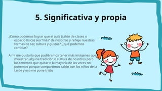 ¿Cómo podemos lograr que el aula (salón de clases o
espacio físico) sea “más” de nosotros y refleje nuestras
formas de ser, cultura y gustos?, ¿qué podemos
cambiar?
A mí me gustaría que pudiéramos tener más imágenes que
muestren alguna tradición o cultura de nosotros pero
los tenemos que quitar o la mayoría de las veces no
ponemos porque compartimos salón con los niños de la
tarde y eso me pone triste
5. Significativa y propia
 