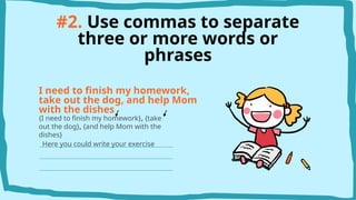 #2. Use commas to separate
three or more words or
phrases
I need to finish my homework,
take out the dog, and help Mom
with the dishes
{I need to finish my homework}, {take
out the dog}, {and help Mom with the
dishes}
Here you could write your exercise
 