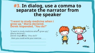 #3. In dialog, use a comma to
separate the narrator from
the speaker
“I want to study medicine when i
grow up,” Maria declared.
Derek responded, “You do?”
“{I want to study medicine when i grow up},”
{Maria declared.}
{Derek responded}, “{You do?}”
Here you could write your exercise
 