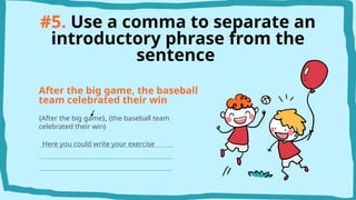 #5. Use a comma to separate an
introductory phrase from the
sentence
After the big game, the baseball
team celebrated their win
{After the big game}, {the baseball team
celebrated their win}
Here you could write your exercise
 