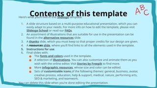 Contents of this template
Here’s what you’ll find in this ݺߣsgo template:
1. A slide structure based on a multi-purpose educational presentation, which you can
easily adapt to your needs. For more info on how to edit the template, please visit
ݺߣsgo School or read our FAQs.
2. An assortment of illustrations that are suitable for use in the presentation can be
found in the alternative resources slide.
3. A thanks slide, which you must keep so that proper credits for our design are given.
4. A resources slide, where you’ll find links to all the elements used in the template.
5. Instructions for use.
6. Final slides with:
● The fonts and colors used in the template.
● A selection of illustrations. You can also customize and animate them as you
wish with the online editor. Visit Stories by Freepik to find more.
● More infographic resources, whose size and color can be edited.
● Sets of customizable icons of the following themes: general, business, avatar,
creative process, education, help & support, medical, nature, performing arts,
SEO & marketing, and teamwork.
You can delete this slide when you’re done editing the presentation.
 
