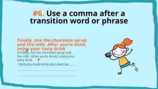 #6. Use a comma after a
transition word or phrase
Finally, mix the chocolate syrup
and the milk. After you’re done,
enjoy your tasty drink
{Finally}, mix the chocolate syrup and
the milk. {After you’re done}, enjoy your
tasty drink
Here you could write your exercise
 