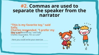 #2. Commas are used to
separate the speaker from the
narrator
“This is my favorite toy,” said
Sally.
Charles responded, “I prefer my
toy car!”
“This is my favorite toy,” said Sally.
Charles responded, “It’s so cute!”
Here you could write your exercise
 