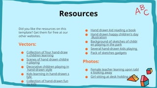 Resources
Did you like the resources on this
template? Get them for free at our
other websites.
Vectors:
● Collection of four hand-draw
n children learning
● Scenes of hand drawn childre
n playing
● Decorative children playing in
hand-drawn style
● Kids learning in hand-drawn s
tyle
● Collection of hand-drawn fun
ny kids
● Hand drawn kid reading a book
● Hand drawn happy children's day
illustration
● Background of sketches of childr
en playing in the park
● Several hand-drawn kids playing
● Pack of sketches gadgets
Photos:
● Female teacher leaning upon tabl
e looking away
● Girl sitting at desk holding pencil
 