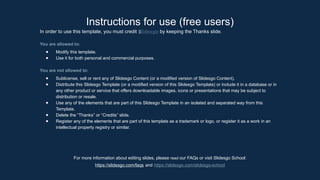 Instructions for use (free users)
In order to use this template, you must credit ݺߣsgo by keeping the Thanks slide.
You are allowed to:
● Modify this template.
● Use it for both personal and commercial purposes.
You are not allowed to:
● Sublicense, sell or rent any of ݺߣsgo Content (or a modified version of ݺߣsgo Content).
● Distribute this ݺߣsgo Template (or a modified version of this ݺߣsgo Template) or include it in a database or in
any other product or service that offers downloadable images, icons or presentations that may be subject to
distribution or resale.
● Use any of the elements that are part of this ݺߣsgo Template in an isolated and separated way from this
Template.
● Delete the “Thanks” or “Credits” slide.
● Register any of the elements that are part of this template as a trademark or logo, or register it as a work in an
intellectual property registry or similar.
For more information about editing slides, please read our FAQs or visit ݺߣsgo School:
https://slidesgo.com/faqs and https://slidesgo.com/slidesgo-school
 