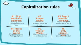 Capitalization rules
#2.
Proper
Nouns
#1. First
Word of a
Sentence
#3. Days /
Months /
Holidays
Venus has a
beautiful name, but
it’s hot
Mercury is the
closest planet to the
Sun
Despite being red,
Mars is a cold place
#4. Places
of the
World
It’s a gas giant and
the biggest planet
#6.
Only
Someti
mes
It’s the farthest
planet from the Sun
#5.
Titles of
Works
Saturn is the ringed
one and a gas giant
 