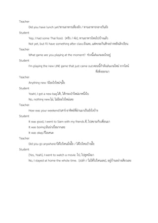 Teacher
Did you have lunch yet?ทานอาหารเที่ยงยัง / ทานอาหารกลางวันยัง
Student
Yep, I had some Thai food. [ครับ / ค่ะ], ทานอาหารไทยไปบ้างแล้ว
Not yet, but I'll have something after class.ยังเลย, แต่คงจะกินสักอย่างหลังเลิกเรียน
Teacher
What game are you playing at the moment? ช่วงนี้เล่นเกมอะไรอยู่
Student
I'm playing the new LINE game that just came out.ตอนนี้กําลังเล่นเกมใหม่ จากไลน์
ที่เพิ่งออกมา
Teacher
Anything new ?มีอะไรใหม่ๆมั๊ย
Student
Yeah!, I got a new bag.ได้!, ได้กระเป๋าใหม่มาหนึ่งใบ
No, nothing new.ไม่, ไม่มีอะไรใหม่เลย
Teacher
How was your weekend?เสาร์-อาทิตย์ที่ผ่านมาเป็นยังไงบ้าง
Student
It was good, I went to Siam with my friends.ดี, ไปสยามกับเพื่อนมา
It was boring.มันน่าเบื่อมากเลย
It was okay.ก็โอเคนะ
Teacher
Did you go anywhere?ได้ไปไหนมั่งมั๊ย / ได้ไปไหนบ้างมั๊ย
Student
[Yes, Yeah], I went to watch a movie. ไป, ไปดูหนังมา
No, I stayed at home the whole time. [เปล่า / ไม่ได้ไปไหนเลย], อยู่บ้านอย่างเดียวเลย
 