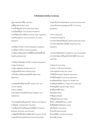 คาศัพท์คณิตศาสตร์เป็นภาษาอังกฤษ
กฎต่างๆของลอการิทึม Log Rules
กฎพื้นฐานต่างๆ Basic rules
การแก้ค่าสัมบูรณ์ Solving Absolute Value
การแก้โจทย์ปัญหา Solving Word Problems
การแก้ปัญหาสมการเส้นตรง Solving Linear Equations
การแก้ระบบสมการ Solving Systems of Linear
Equations
การแก้สมการกําลัง 2 Solving Quadratic Equations
การแก้สมการกําลัง 2 solving quadratics
การเขียนกราฟของเลขยกกําลังที่มีตัวแปรเป็นเลขชี้กําลัง
Graphing Exponential
การเขียนกราฟของสมการกําลัง 2 Graphing Quadratic
การคูณ Multiplying
การคูณ, ผลคูณของ Multiplication of
การคูณเมตริกซ์ Matrix Multiplication
การดําเนินการเชิงแถวของเมตริกซ์ Matrix Row
Operations
การทดสอดด้วยเส้นตรงแนวตั้ง Vertical Line Test
การบวก Adding
การบวก addition
การบวกและการลบเมตริกซ์ Matrix Addition and
Subtraction
การบอกมุมเป็นเรเดียนและองศา Radians and Degrees
การปัดเศษ, การประมาณค่า Rounding
การเปลี่ยนระหว่างทศนิยมและเปอร์เซ็นต์ Converting
between Decimals and Percents
การพิสูจน์ด้ววิธีอุปนัยทางคณิตศาสตร์ Induction Proofs
การแยกตัวประกอบของจํานวน Factoring Numbers
การแยกตัวประกอบของพหุนาม Factoring Polynomials
การแยกตัวประกอบของพหุนามกําลัง 2 Factoring
Quadratics
การลบ subtraction
การวาดกราฟ Graphing
การวาดกราฟของค่าสัมบูรณ์ Graphing Absolute Value
การวาดกราฟของสมการเชิงเส้น Graphing Linear
Equations
การวาดกราฟของอสมการ Graphing Linear Inequalities
การวาดกราฟแบบลําต้นและใบ(ในวิชาสถิติ) Stem-and-
Leaf Plots
การสมมาตร Symmetry
การหาค่า, การคํานวณ Evaluation
การหารจุดยอด finding the vertex
กําลังทีเป็นจํานวนลบ Negative exponents
กําลังทีเป็นเศษส่วน Fractional exponents
ความชันของเส้นตรง Slope of a straight line
ความชันและจุดตัดแกน y Slope and y-intercept
ค่าของมุมพิเศษ special Angle Values
ค่าเฉลี่ยเลขคณิต Mean
ค่าฐานนิยม Mode
ค่ามัธยฐาน Median
ค่าสัมบูรณ์ Absolute Value
คําตอบ, จะได้ผลลัพธ์ gives, yields
คําศัพท์คณิตศาสตร์Maths vocab
เครื่องคิดเลข Calculators
จํานวนจริง Real Number
จํานวนเชิงซ้อน Complex Numbers
จํานวนเต็ม Integer
 