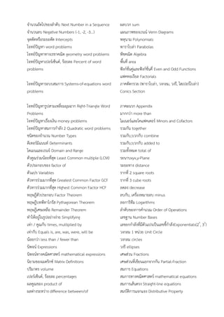 จํานวนถัดไปของลําดับ Next Number in a Sequence
จํานวนลบ Negative Numbers (-1, -2, -3...)
จุดตัดหรือระยะตัด Intercepts
โจทย์ปัญหา word problems
โจทย์ปัญหาทางเรขาคณิต geometry word problems
โจทย์ปัญหาเปอร์เซ็นต์, ร้อยละ Percent of word
problems
โจทย์ปัญหาระบบสมการ Systems-of-equations word
problems
โจทย์ปัญหารูปสามเหลี่ยมมุมฉาก Right-Triangle Word
Problems
โจทย์ปัญหาเรื่องเงิน money problems
โจทย์ปัญหาสมการกําลัง 2 Quadratic word problems
ชนิดของจํานวน Number Types
ดีเทอร์มิแนนท์ Determinants
โดเมนและเรนจ์ Domain and Range
ตัวคูณร่วมน้อยที่สุด Least Common multiple (LCM)
ตัวประกอบของ factor of
ตัวแปร Variables
ตัวหารร่วมมากที่สุด Greatest Common Factor GCF
ตัวหารร่วมมากที่สุด Highest Common Factor HCF
ทฤษฎีตัวประกอบ Factor Theorem
ทฤษฎีบทพีทาโกรัส Pythagorean Theorem
ทฤษฎีเศษเหลือ Remainder Theorem
ทําให้อยู่ในรูปอย่างง่าย Simplifying
เท่า / คูณกับ times, multiplied by
เท่ากับ Equals is, are, was, were, will be
น้อยกว่า less than / fewer than
นิพจน์ Expressions
นิพจน์ทางคณิตศาสตร์ mathematical expressions
นิยามของเมตริกซ์ Matrix Definitions
ปริมาตร volume
เปอร์เซ็นต์, ร้อยละ percentages
ผลคูณของ product of
ผลต่างระหว่าง difference between/of
ผลบวก sum
แผนภาพของเวนน์ Venn Diagrams
พหุนาม Polynomials
พาราโบล่า Parabolas
พีชคณิต Algebra
พื้นที่ area
ฟังก์ชั่นคู่และฟังก์ชั่นคี่ Even and Odd Functions
แฟคทอเรียล Factorials
ภาคตัดกรวย (พาราโบล่า, วงกลม, วงรี, ไฮเปอร์โบล่า)
Conics Section
ภาคผนวก Appendix
มากกว่า more than
ไมเนอร์และโคแฟคเตอร์ Minors and Cofactors
รวมกัน together
รวมกับ,บวกกับ combine
รวมกับ,บวกกับ added to
รวมทั้งหมด total of
ระนาบxyx,y-Plane
ระยะทาง distance
รากที่ 2 square roots
รากที่ 3 cube roots
ลดลง decrease
ลบกับ, เครื่องหมายลบ minus
ลอการิทึม Logarithms
ลําดับของการคํานวณ Order of Operations
เลขฐาน Number Bases
เลขยกกําลังที่มีตัวแปรเป็นเลขชี้กําลังExponentials(2x
, 3y
)
วงกลม 1 หน่วย Unit Circle
วงกลม circles
วงรี ellipses
เศษส่วน Fractions
เศษส่วนที่เขียนแยกจากกัน Partial-Fraction
สมการ Equations
สมการทางคณิตศาสตร์ mathematical equations
สมการเส้นตรง Straight-line equations
สมบัติการแจกแจง Distributive Property
 