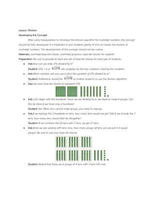 Lesson: Division
Developing the Concept
After using manipulatives to introduce the division algorithm for multidigit numbers, the concept
should be fully developed. It is important to give students plenty of time to master the division of
multidigit numbers. The development of this concept should not be rushed.
Materials: overhead base-ten blocks, overhead projector, base-ten blocks for students
Preparation: Be sure to provide at least one set of base-ten blocks for each pair of students.
 Ask:How can we write 276 divided by 6?
Student :276 ÷ 6 or will probably be the two notations cited by the students.
 Ask:Which notation will you use to find the quotient of 276 divided by 6?
Student :Preference should be to enable students to use the division algorithm.
 Say:Use your base-ten blocks to represent 276.
 Ask: Let's begin with the hundreds. Since we are dividing by 6, we need to make 6 groups. Can
this be done if we have only 2 hundreds?
Student :No. When you cannot make groups, you need to regroup.
 Ask:If we regroup the 2 hundreds as tens, how many tens would we get? (20) If we include the 7
tens, how many tens would that be altogether?
Student :If we combine the 20 tens with 7 tens, we get 27 tens.
 Ask:Since we are working with tens now, how many groups of tens can we put in 6 equal
groups? Be sure to use your base ten blocks.
Student :Notice that there are 6 groups of 4 tens with 3 tens left over.
 