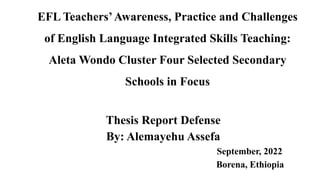 EFL Teachers’Awareness, Practice and Challenges
of English Language Integrated Skills Teaching:
Aleta Wondo Cluster Four Selected Secondary
Schools in Focus
Thesis Report Defense
By: Alemayehu Assefa
September, 2022
Borena, Ethiopia
 