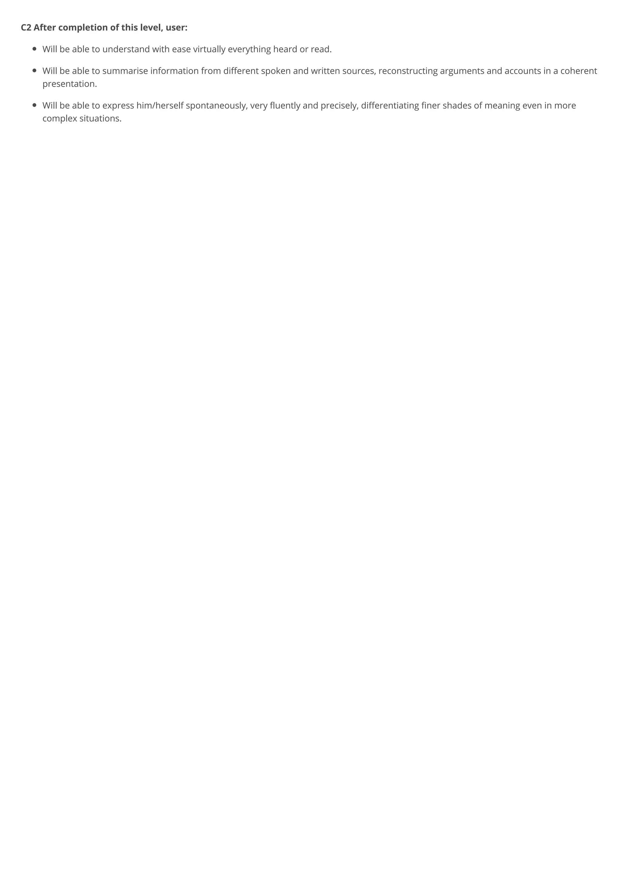 C2 After completion of this level, user:
Will be able to understand with ease virtually everything heard or read.
Will be able to summarise information from different spoken and written sources, reconstructing arguments and accounts in a coherent
presentation.
Will be able to express him/herself spontaneously, very fluently and precisely, differentiating finer shades of meaning even in more
complex situations.
 