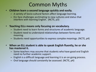 Common MythsChildren learn a second language quickly and easily.A variety of Socio-cultural factors affect language learning.ELL face challenges acclimating to new cultures and status that interfere with learning English.  (NCTE, p3) Teaching ELLs means only focusing on vocabulary.Student need to learn forms and structures of academic language.Student need to understand relationships between forms and meaning.Students need opportunities to express complex meanings. (NCTE, p4)When an ELL student is able to speak English fluently, he or she has mastered it.Some teachers may assume that students who have good oral English need no further academic support.English is a difficult language and learning it is an on going process.Oral language should constantly be assessed. (NCTE, p4)